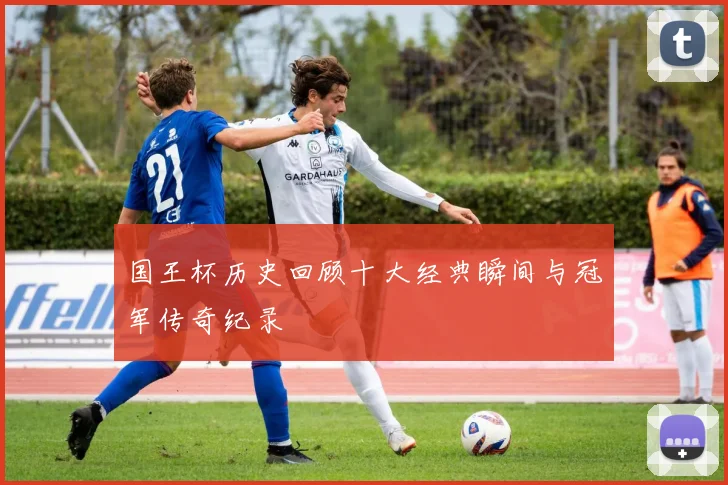 国王杯历史回顾十大经典瞬间与冠军传奇纪录