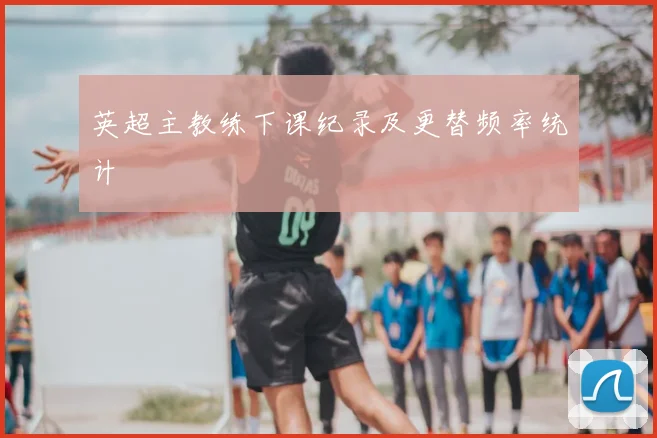 英超主教练下课纪录及更替频率统计