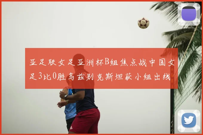 亚足联女足亚洲杯B组焦点战中国女足3比0胜乌兹别克斯坦获小组出线权