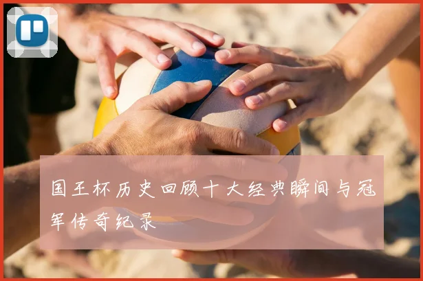 国王杯历史回顾十大经典瞬间与冠军传奇纪录